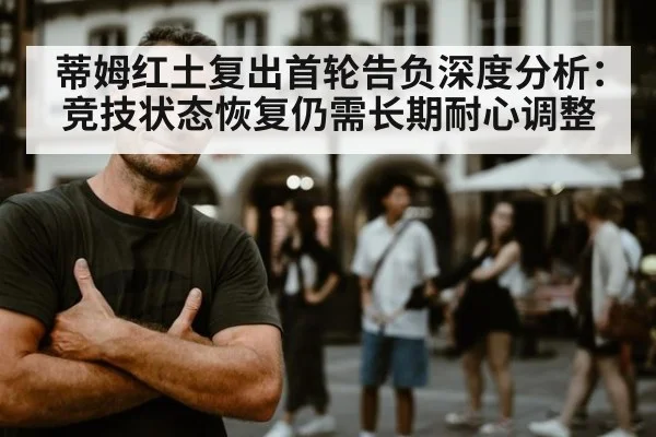 蒂姆红土复出首轮告负深度分析：竞技状态恢复仍需长期耐心调整